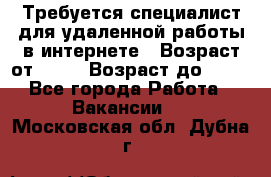 Требуется специалист для удаленной работы в интернете › Возраст от ­ 18 › Возраст до ­ 56 - Все города Работа » Вакансии   . Московская обл.,Дубна г.
